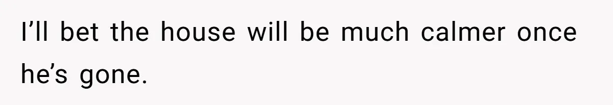 I’ll bet the house will be much calmer once he’s gone.