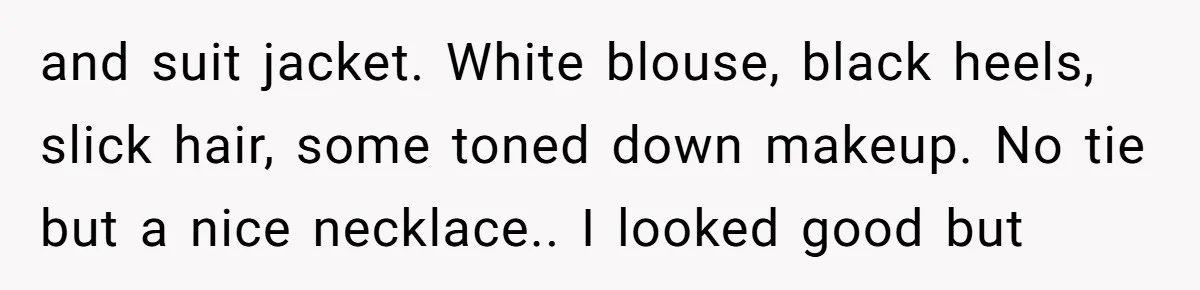 and suit jacket. White blouse, black heels, slick hair, some toned down makeup. No tie but a nice necklace.. I looked good but