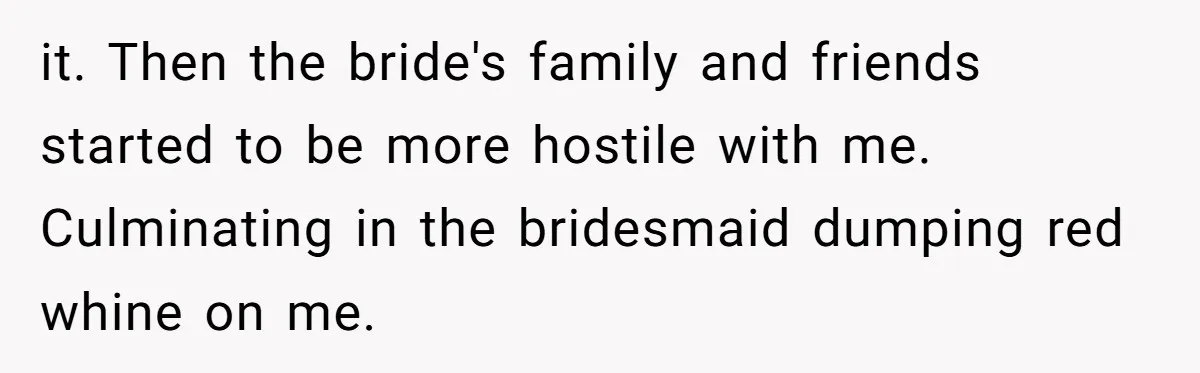 it. Then the bride's family and friends started to be more hostile with me. Culminating in the bridesmaid dumping red whine on me.