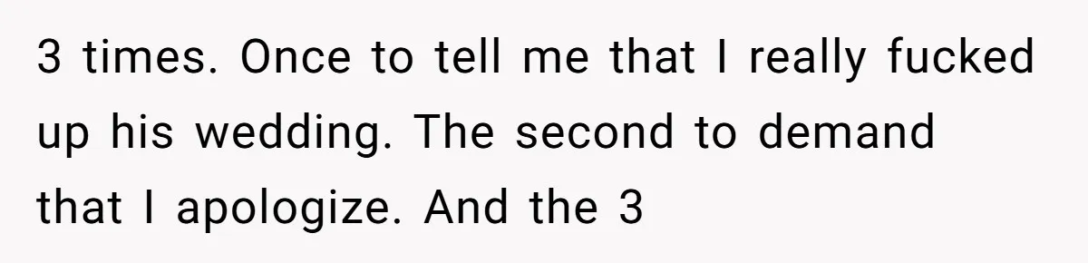 3 times. Once to tell me that I really fucked up his wedding. The second to demand that I apologize. And the 3