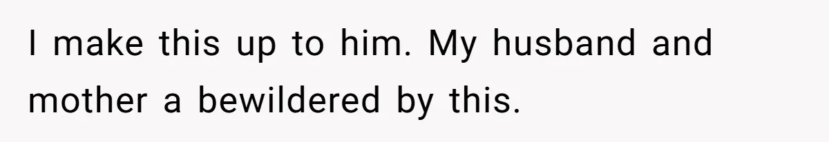 I make this up to him. My husband and mother a bewildered by this.