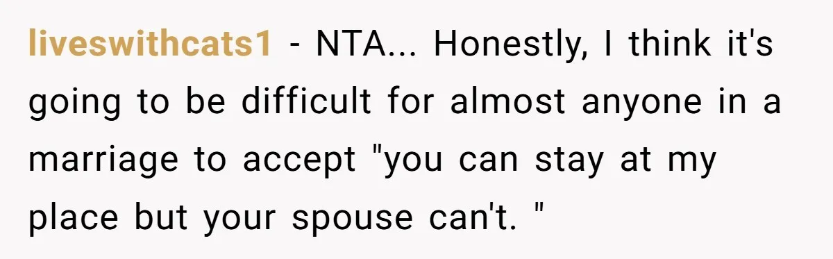 liveswithcats1 − NTA... Honestly, I think it's going to be difficult for almost anyone in a marriage to accept "you can stay at my place but your spouse can't. "