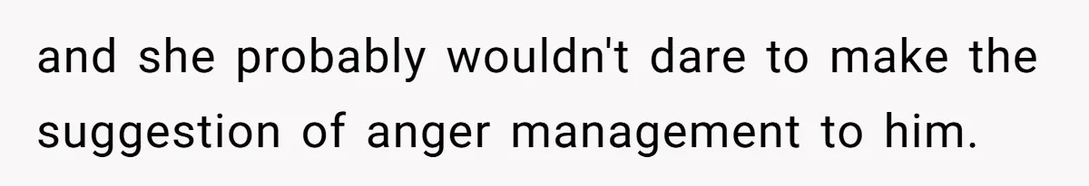 and she probably wouldn't dare to make the suggestion of anger management to him.