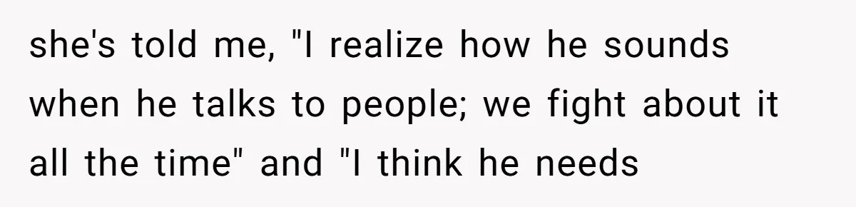 she's told me, "I realize how he sounds when he talks to people; we fight about it all the time" and "I think he needs