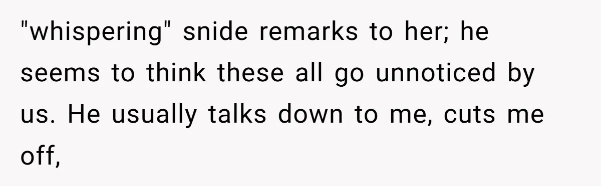 "whispering" snide remarks to her; he seems to think these all go unnoticed by us. He usually talks down to me, cuts me off,