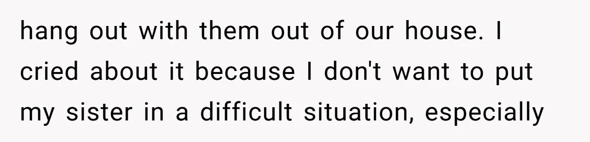 hang out with them out of our house. I cried about it because I don't want to put my sister in a difficult situation, especially
