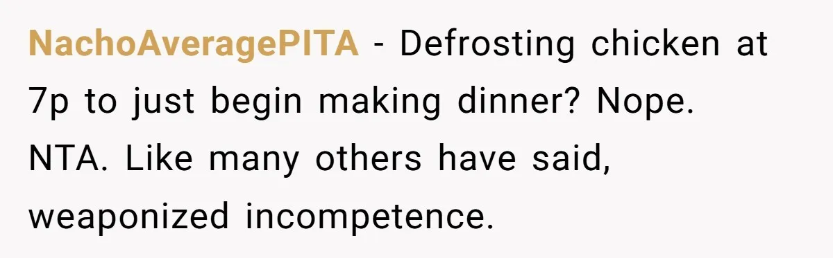 NachoAveragePITA - Defrosting chicken at 7p to just begin making dinner? Nope. NTA. Like many others have said, weaponized incompetence.
