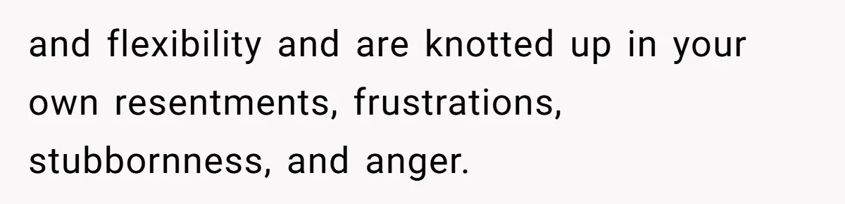 and flexibility and are knotted up in your own resentments, frustrations, stubbornness, and anger.