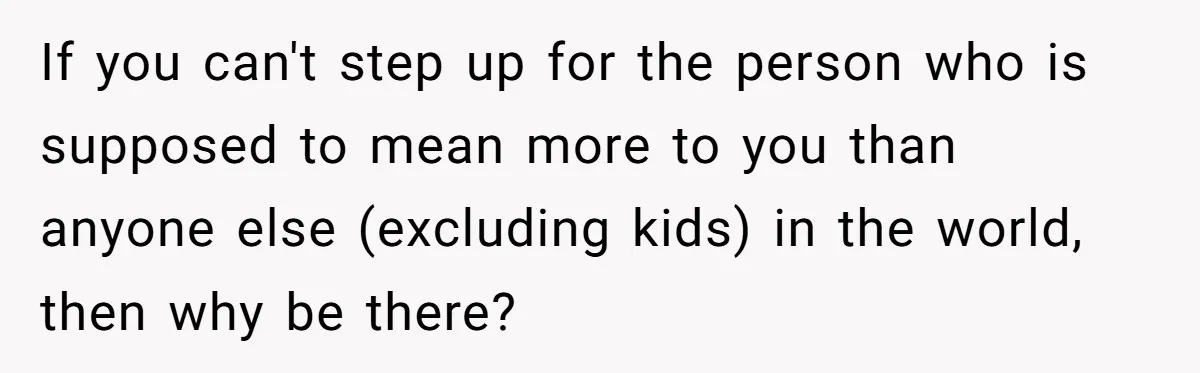 If you can't step up for the person who is supposed to mean more to you than anyone else (excluding kids) in the world, then why be there?