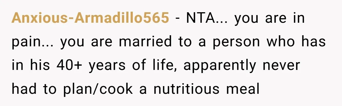 Anxious-Armadillo565 - NTA... you are in pain... you are married to a person who has in his 40+ years of life, apparently never had to plan/cook a nutritious meal