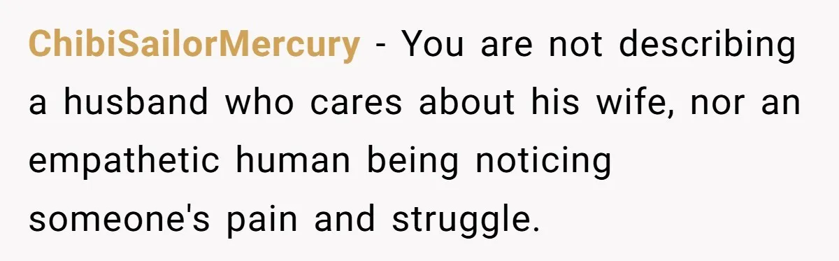 ChibiSailorMercury - You are not describing a husband who cares about his wife, nor an empathetic human being noticing someone's pain and struggle.