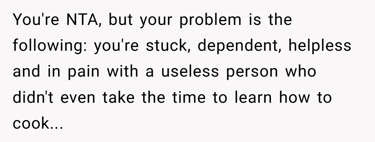 You're NTA, but your problem is the following: you're stuck, dependent, helpless and in pain with a useless person who didn't even take the time to learn how to cook...