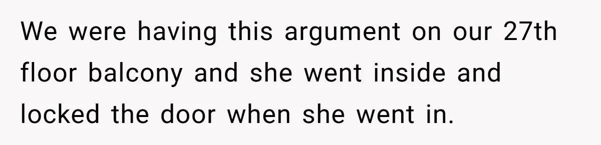 We were having this argument on our 27th floor balcony and she went inside and locked the door when she went in.