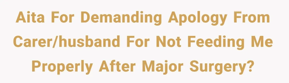 AITA for demanding apology from carer/husband for not feeding me properly after major surgery?