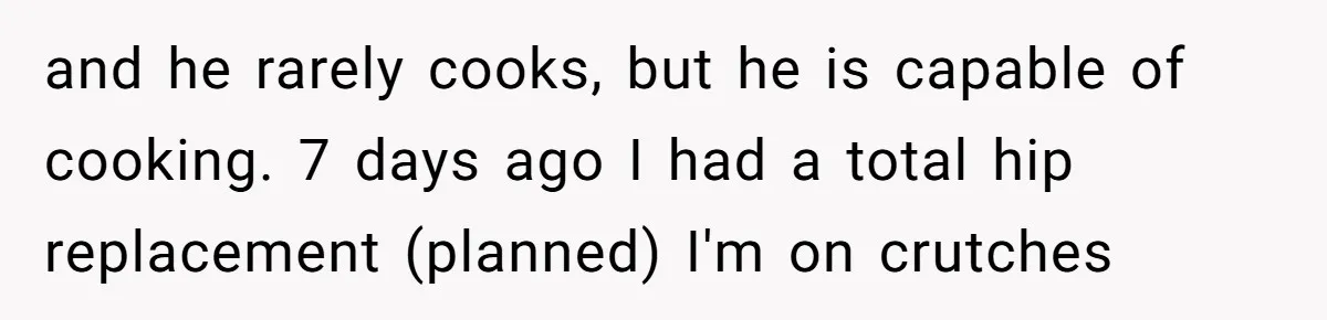 and he rarely cooks, but he is capable of cooking. 7 days ago I had a total hip replacement (planned) I'm on crutches