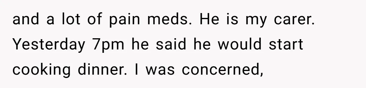 and a lot of pain meds. He is my carer. Yesterday 7pm he said he would start cooking dinner. I was concerned,