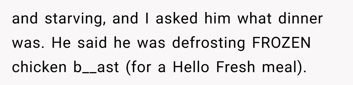and starving, and I asked him what dinner was. He said he was defrosting FROZEN chicken b__ast (for a Hello Fresh meal).
