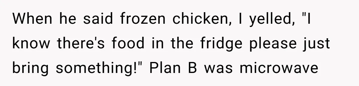 When he said frozen chicken, I yelled, "I know there's food in the fridge please just bring something!" Plan B was microwave