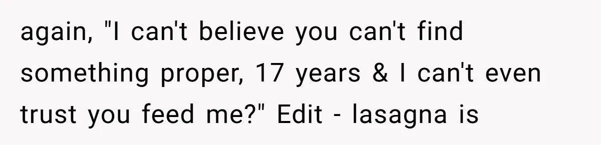 again, "I can't believe you can't find something proper, 17 years & I can't even trust you feed me?" Edit - lasagna is