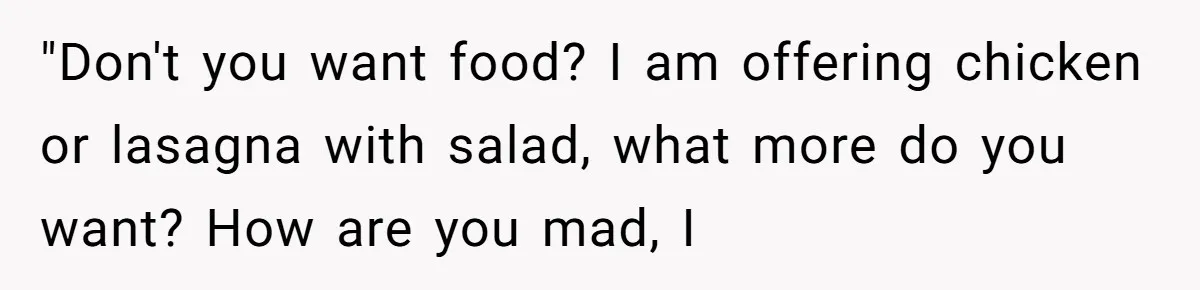"Don't you want food? I am offering chicken or lasagna with salad, what more do you want? How are you mad, I