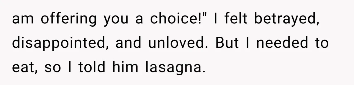 am offering you a choice!" I felt betrayed, disappointed, and unloved. But I needed to eat, so I told him lasagna.