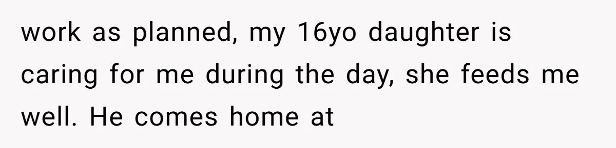 work as planned, my 16yo daughter is caring for me during the day, she feeds me well. He comes home at