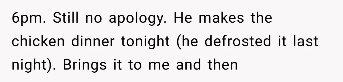 6pm. Still no apology. He makes the chicken dinner tonight (he defrosted it last night). Brings it to me and then