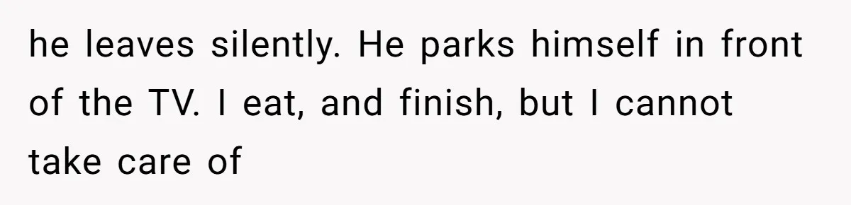 he leaves silently. He parks himself in front of the TV. I eat, and finish, but I cannot take care of