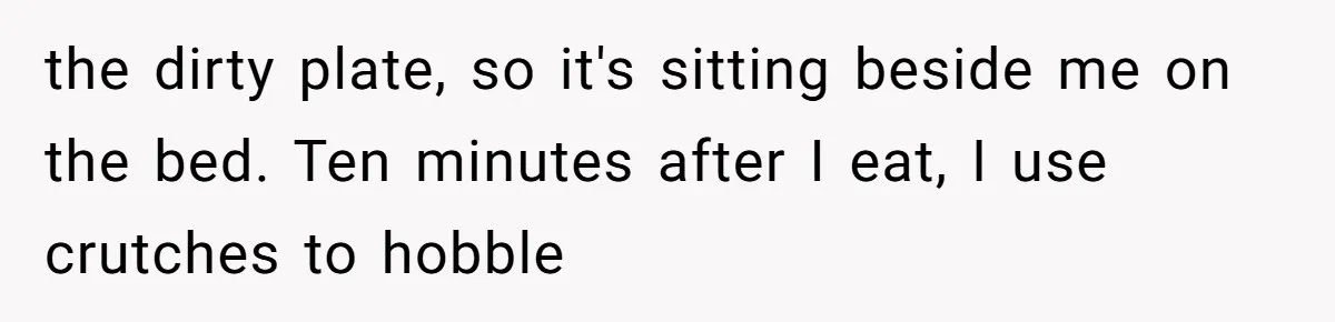 the dirty plate, so it's sitting beside me on the bed. Ten minutes after I eat, I use crutches to hobble