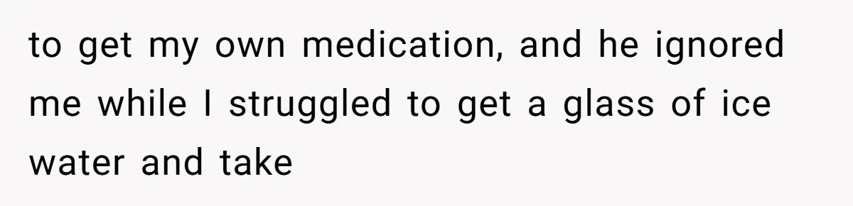to get my own medication, and he ignored me while I struggled to get a glass of ice water and take