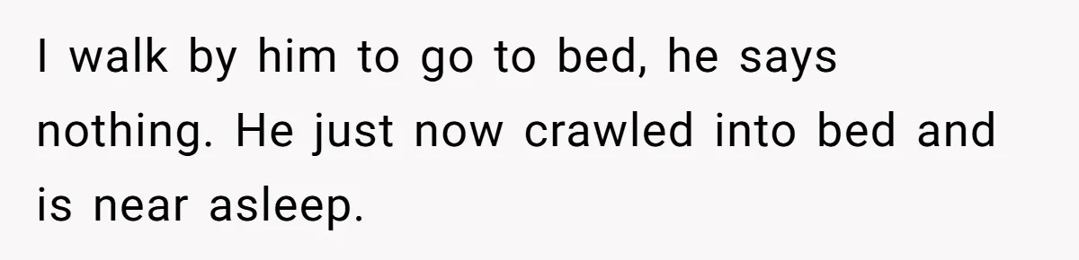 I walk by him to go to bed, he says nothing. He just now crawled into bed and is near asleep.
