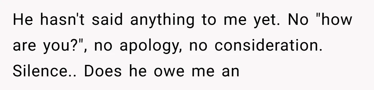 He hasn't said anything to me yet. No "how are you?", no apology, no consideration. Silence.. Does he owe me an