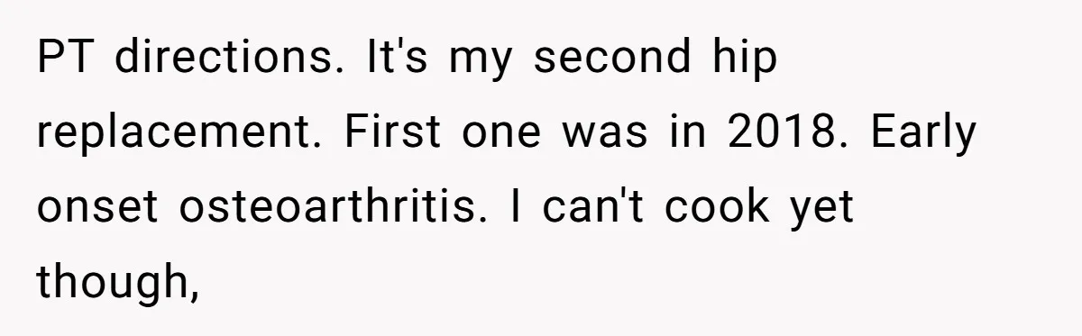 PT directions. It's my second hip replacement. First one was in 2018. Early onset osteoarthritis. I can't cook yet though,