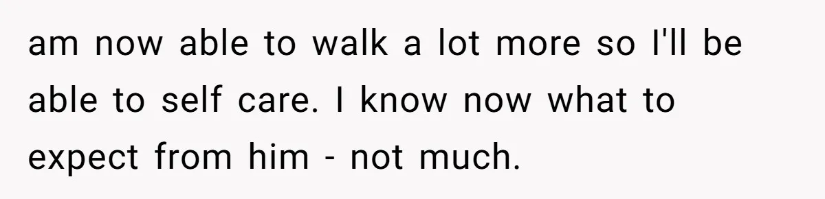 am now able to walk a lot more so I'll be able to self care. I know now what to expect from him - not much.