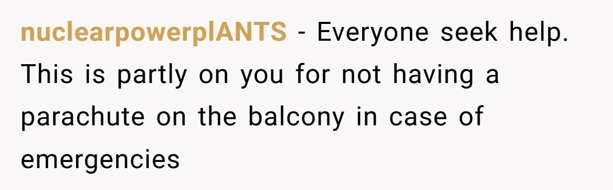 nuclearpowerplANTS − Everyone seek help. This is partly on you for not having a parachute on the balcony in case of emergencies