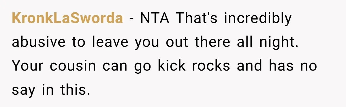 KronkLaSworda − NTA That's incredibly abusive to leave you out there all night. Your cousin can go kick rocks and has no say in this.