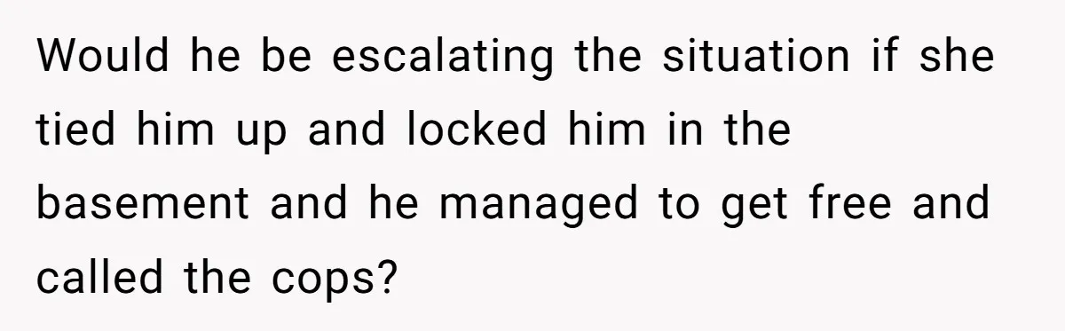 Would he be escalating the situation if she tied him up and locked him in the basement and he managed to get free and called the cops?