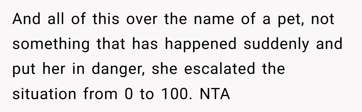 And all of this over the name of a pet, not something that has happened suddenly and put her in danger, she escalated the situation from 0 to 100. NTA