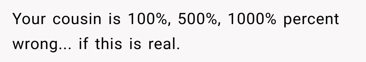 Your cousin is 100%, 500%, 1000% percent wrong... if this is real.
