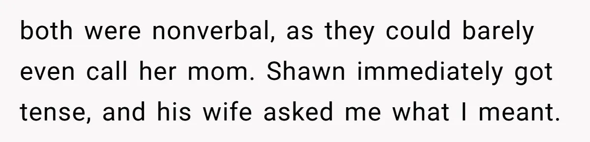 Man Makes A Cruel Comment About A Miscarriage, Woman Exposes His Past To His New Wife both were nonverbal, as they could barely even call her mom. Shawn immediately got tense, and his wife asked me what I meant.