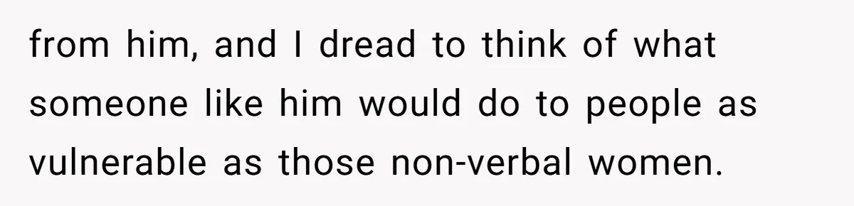 Man Makes A Cruel Comment About A Miscarriage, Woman Exposes His Past To His New Wife from him, and I dread to think of what someone like him would do to people as vulnerable as those non-verbal women.
