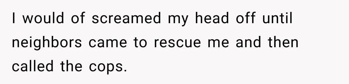 I would of screamed my head off until neighbors came to rescue me and then called the cops.