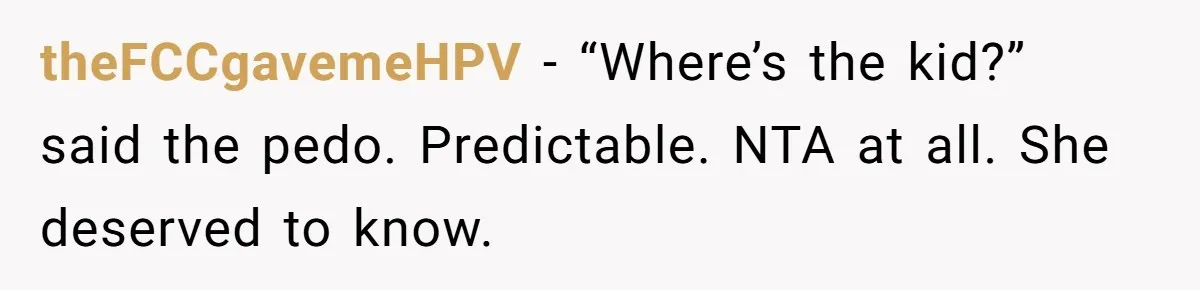 Man Makes A Cruel Comment About A Miscarriage, Woman Exposes His Past To His New Wife theFCCgavemeHPV − “Where’s the kid?” said the pedo. Predictable. NTA at all. She deserved to know.