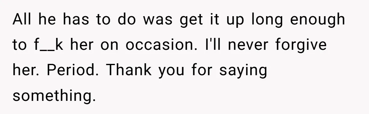 Man Makes A Cruel Comment About A Miscarriage, Woman Exposes His Past To His New Wife All he has to do was get it up long enough to f__k her on occasion. I'll never forgive her. Period. Thank you for saying something.