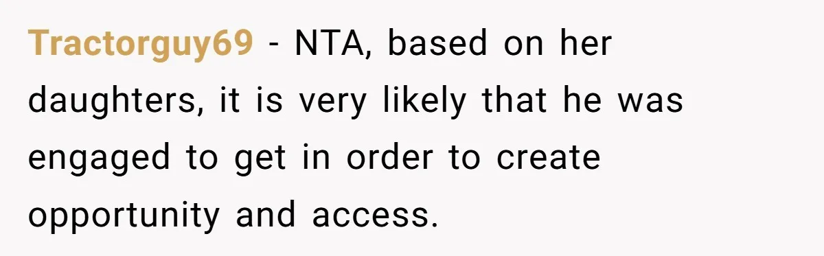 Man Makes A Cruel Comment About A Miscarriage, Woman Exposes His Past To His New Wife Tractorguy69 − NTA, based on her daughters, it is very likely that he was engaged to get in order to create opportunity and access.
