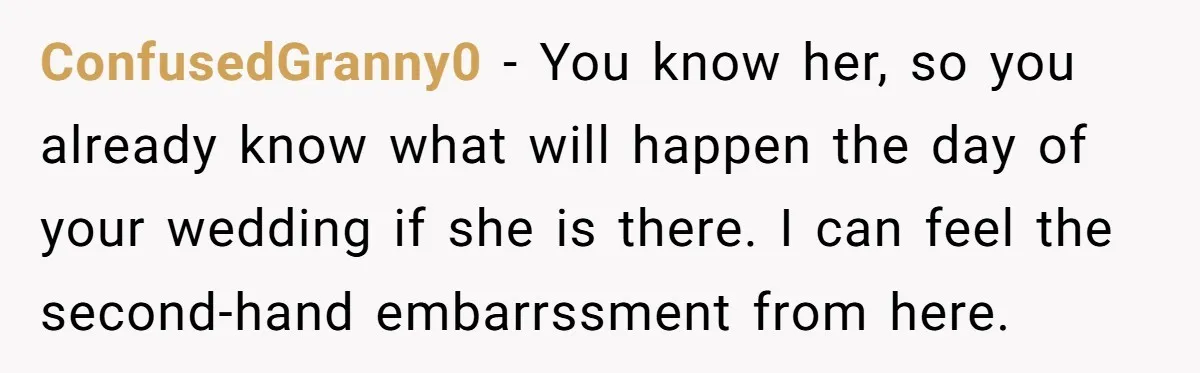 ConfusedGranny0 − You know her, so you already know what will happen the day of your wedding if she is there. I can feel the second-hand embarrssment from here.