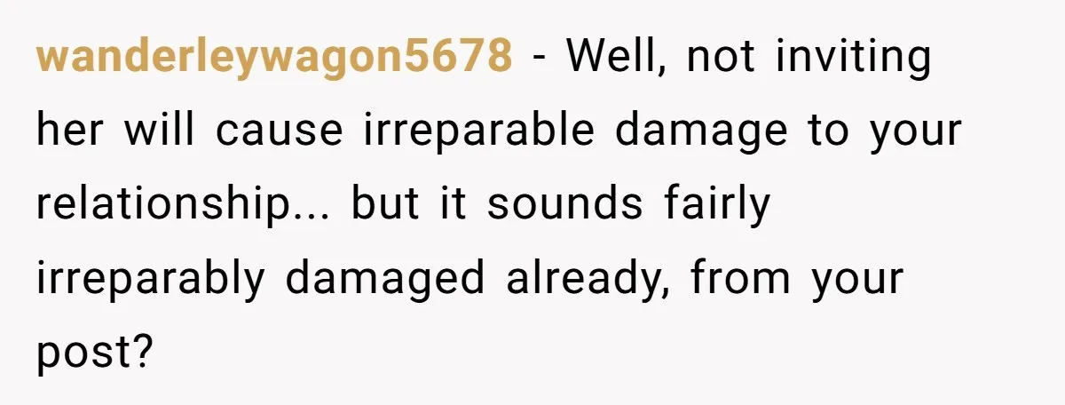 wanderleywagon5678 − Well, not inviting her will cause irreparable damage to your relationship... but it sounds fairly irreparably damaged already, from your post?