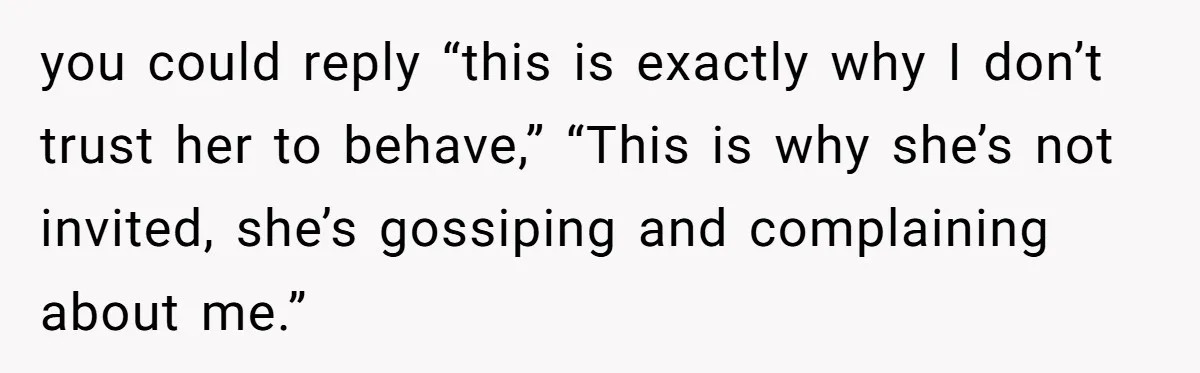 you could reply “this is exactly why I don’t trust her to behave,” “This is why she’s not invited, she’s gossiping and complaining about me.”