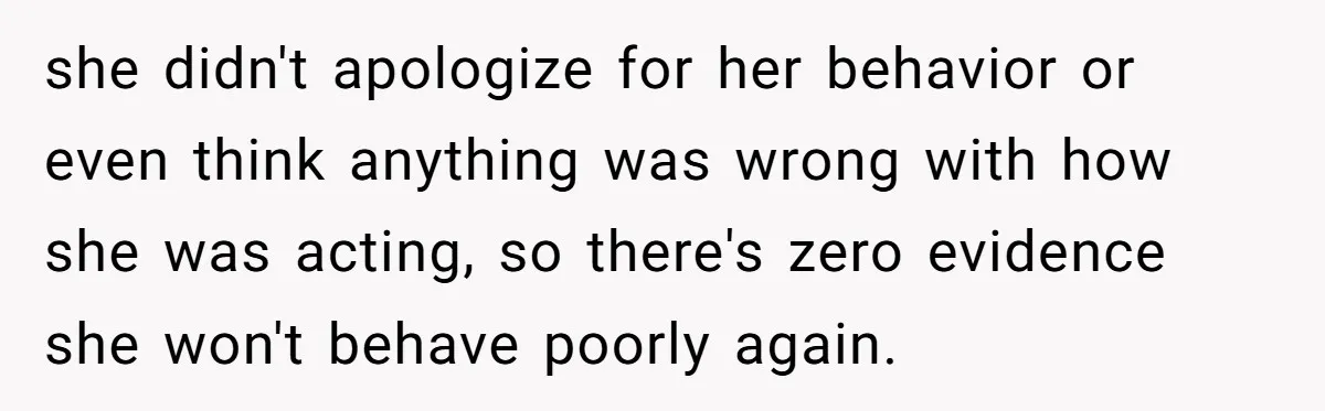 she didn't apologize for her behavior or even think anything was wrong with how she was acting, so there's zero evidence she won't behave poorly again.