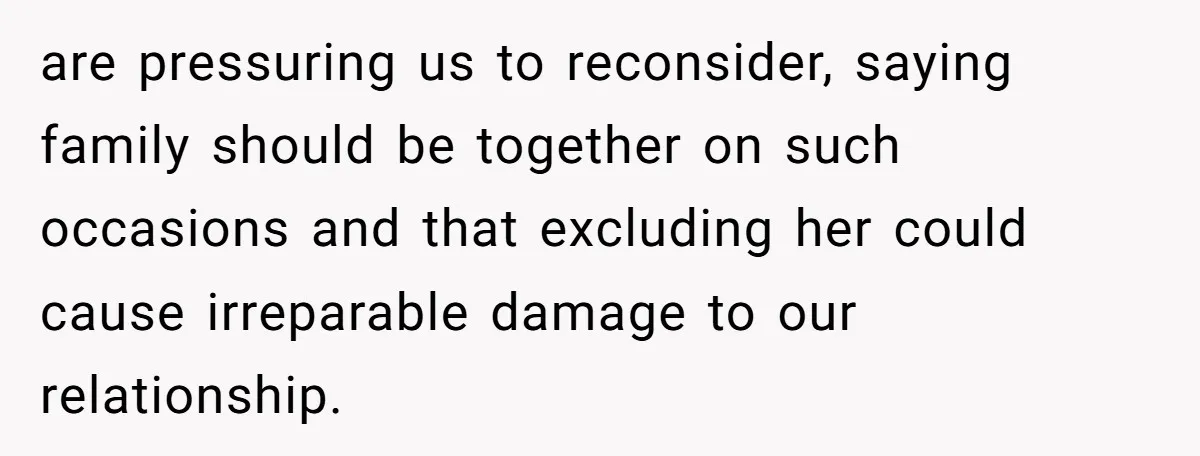 are pressuring us to reconsider, saying family should be together on such occasions and that excluding her could cause irreparable damage to our relationship.